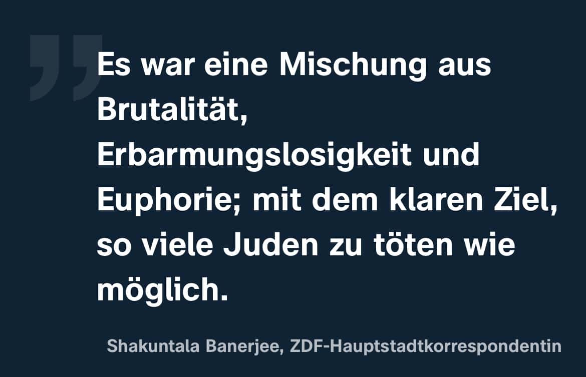 Shakuntala Banerjee, ZDF-Hauptstadtkorrespondentin: Es war eine Mischung aus Brutalität, Erbarmungslosigkeit und Euphorie; mit dem klaren Ziel, so viele Juden zu töten wie möglich.