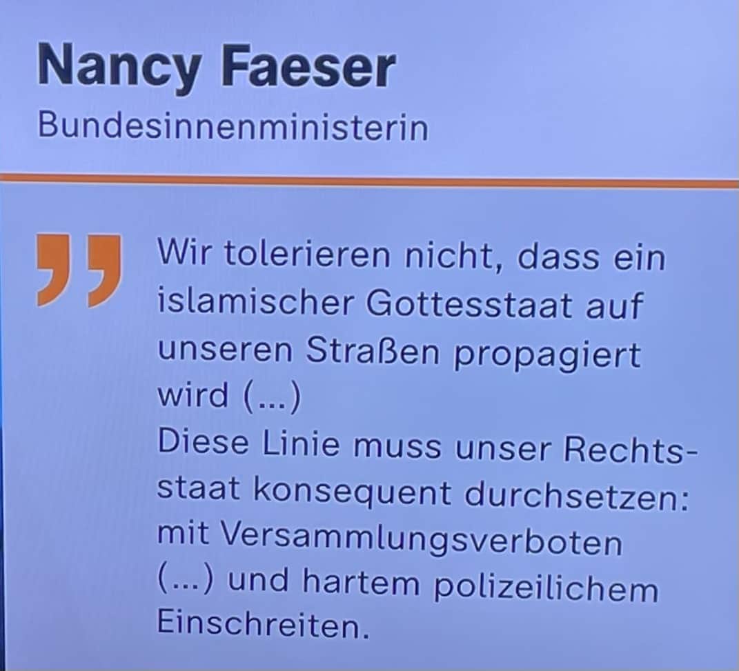 Nancy Faeser Bundesinnenministerin: Wir tolerieren nicht, dass ein islamischer Gottesstaat auf unseren Straßen propagiert wird (...) Diese Linie muss unser Rechtsstaat konsequent durchsetzen: mit Versammlungsverboten (...) und hartem polizeilichem Einschreiten.