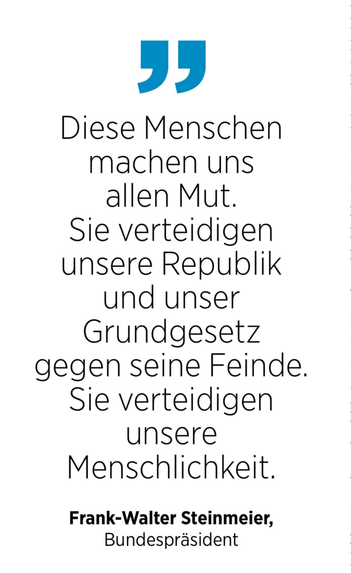 Frank-Walter Steinmeier, Bundespräsident: Diese Menschen machen uns allen Mut. Sie verteidigen unsere Republik und unser Grundgesetz gegen seine Feinde. Sie verteidigen unsere
Menschlichkeit.