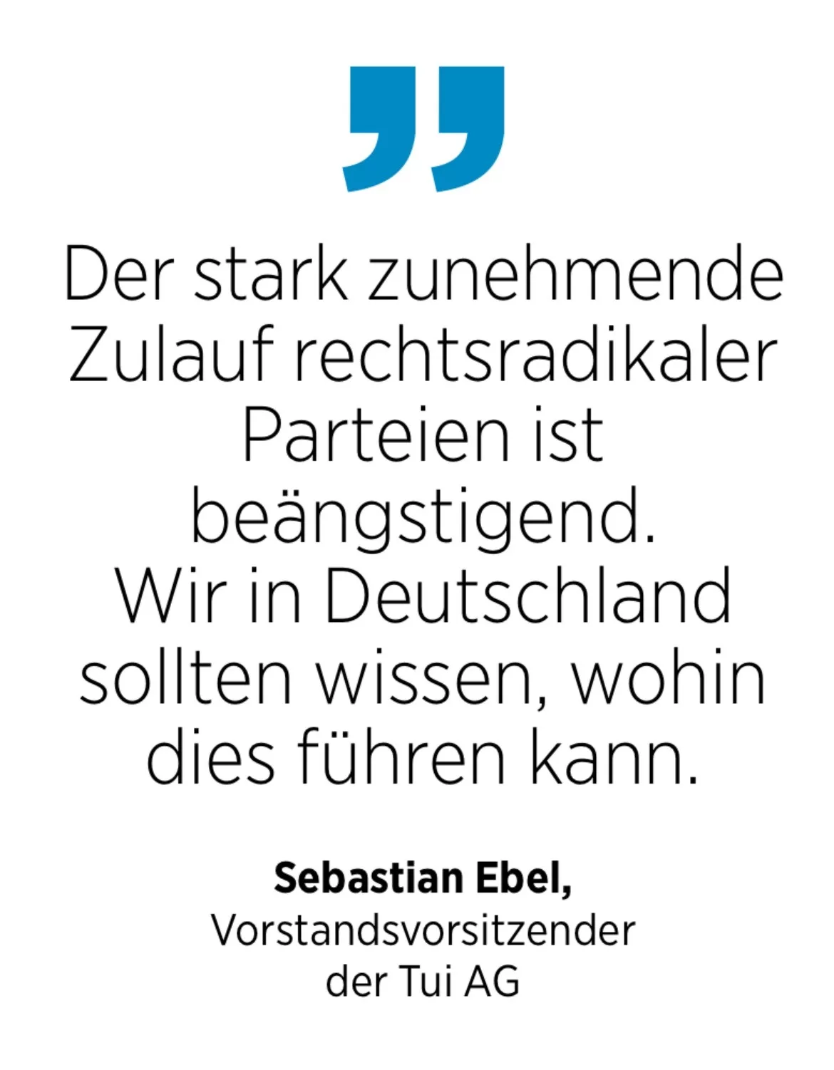 Sebastian Ebel, Vorstandsvorsitzender der Tui AG; Der stark zunehmende Zulauf rechtsradikaler Parteien ist beängstigend. Wir in Deutschland sollten wissen, wohin dies führen kann.