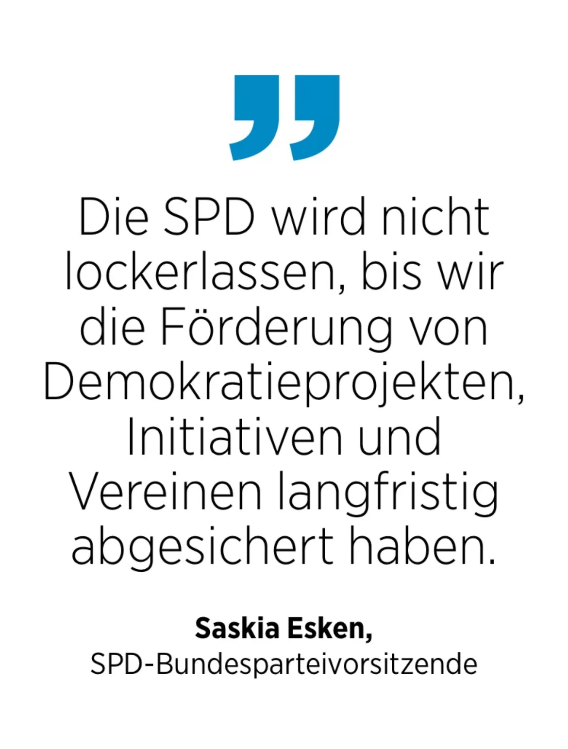 Saskia Esken,
SPD-Bundesparteivorsitzende: Die SPD wird nicht lockerlassen, bis wir die Förderung von Demokratieprojekten, Initiativen und Vereinen langfristig abgesichert haben.