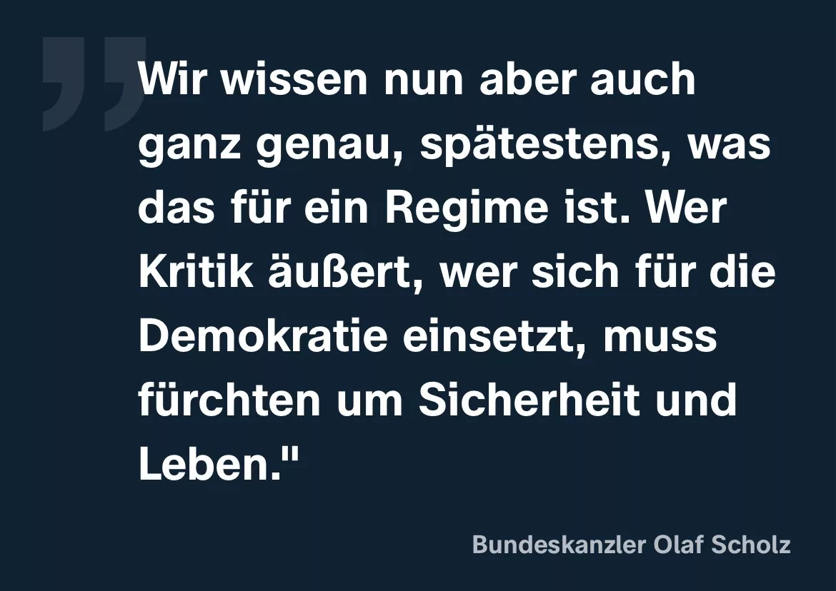 Bundeskanzler Olaf Scholz: Wir wissen nun aber auch ganz genau, spätestens, was das für ein Regime ist. Wer Kritik äußert, wer sich für die Demokratie einsetzt, muss fürchten um Sicherheit und Leben.