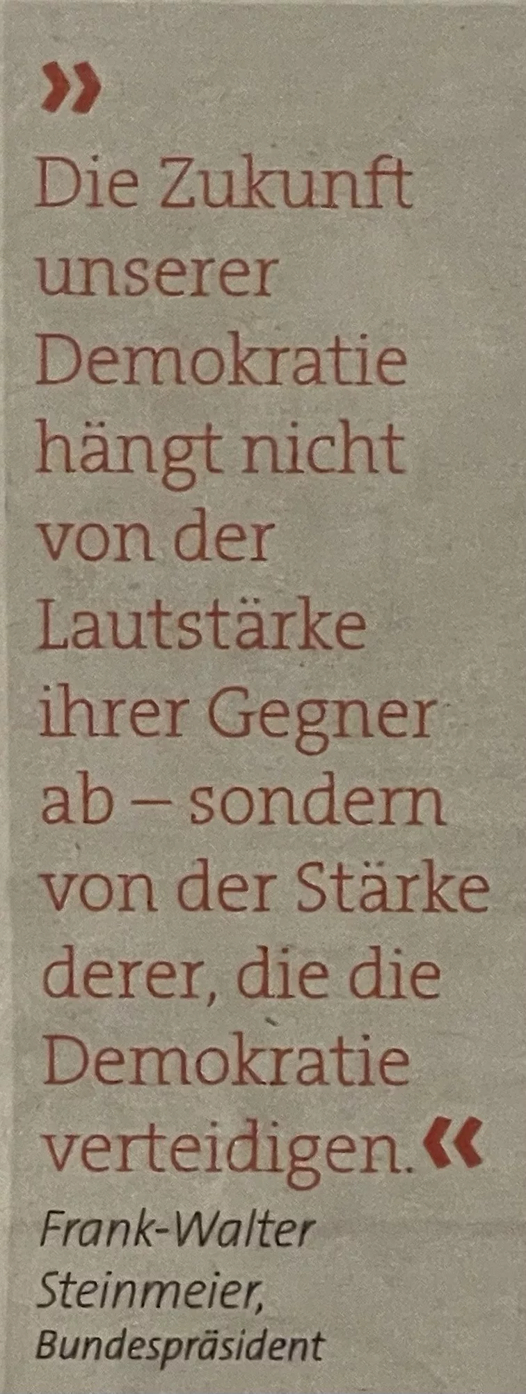 Frank-Walter Steinmeier, Bundespräsident Die Zukunft unserer Demokratie hängt nicht von der Lautstärke ihrer Gegner ab - sonder von der Stärke derer, die die Demokratie verteidigen.