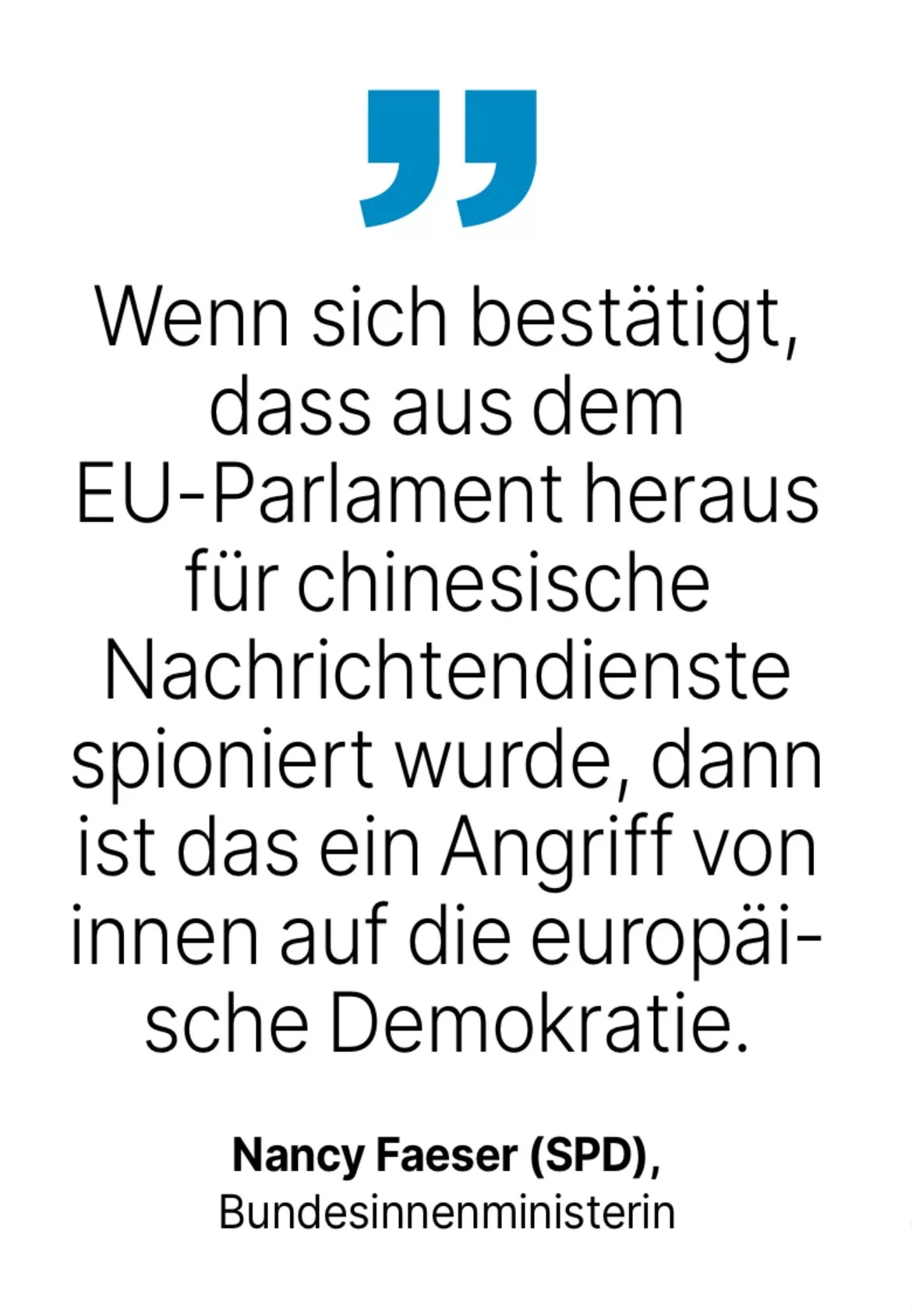 Nancy Faeser (SPD), Bundesinnenministerin: Wenn sich bestätigt, dass aus dem EU-Parlament heraus für chinesische Nachrichtendienste spioniert wurde, dann ist das ein Angriff von innen auf die europäische Demokratie.