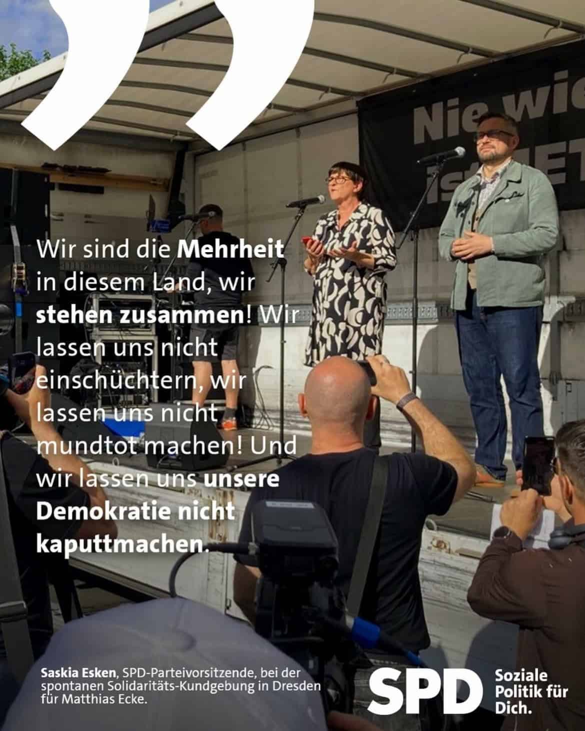 Saskia Esken, SPD-Parteivorsitzende, bei der spontanen Solidaritäts-Kundgebung in Dresden für Matthias Ecke: Wir sind die Mehrheit in diesem Land, wir stehen zusammen! Wir lassen uns nicht einschüchtern, wir lassen uns nicht mundtot machen! Und wir lassen uns unsere Demokratie nicht kaputtmachen.