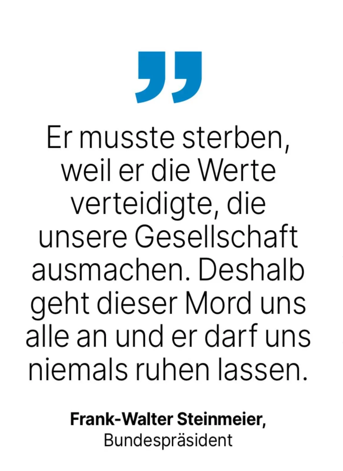 Frank-Walter Steinmeier, Bundespräsident: Er musste sterben, weil er die Werte verteidigte, die unsere Gesellschaft ausmachen. Deshalb geht dieser Mord uns alle an und er darf uns niemals ruhen lassen.