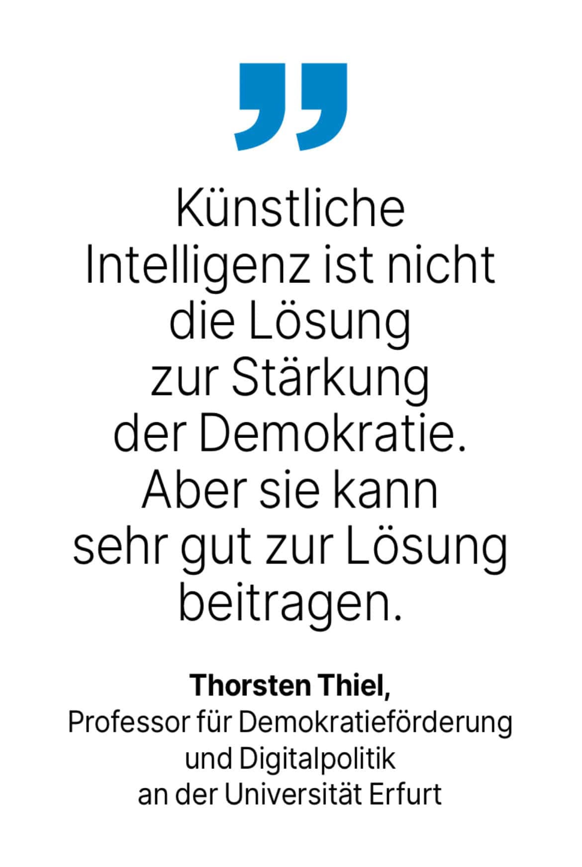 Thorsten Thiel, Professor für Demokratieförderung und Digitalpolitik an der Universität Erfurt: Künstliche
Intelligenz ist nicht die Lösung zur Stärkung der Demokratie.
Aber sie kann sehr gut zur Lösung beitragen.
