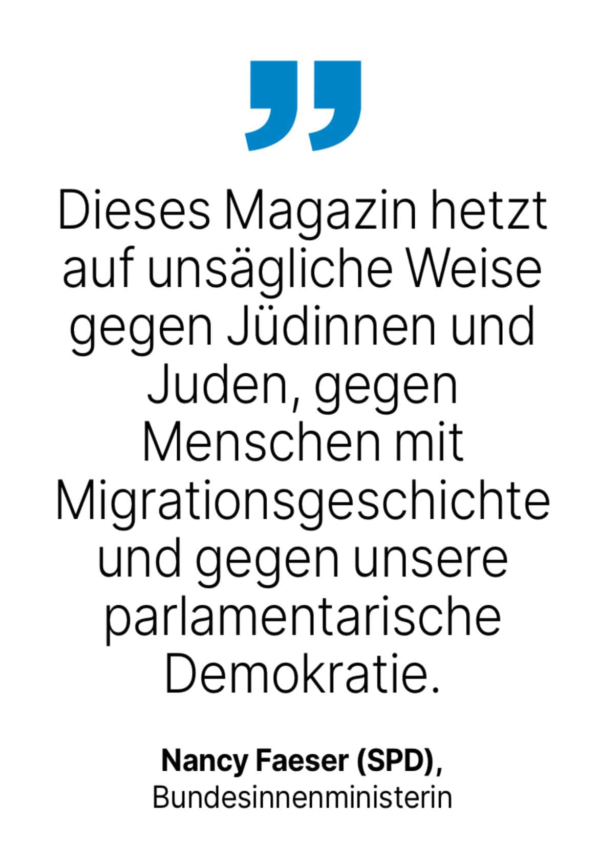 Nancy Faeser (SPD), Bundesinnenministerin: Dieses Magazin hetzt auf unsägliche Weise gegen Jüdinnen und Juden, gegen Menschen mit Migrationsgeschichte und gegen unsere parlamentarische Demokratie.