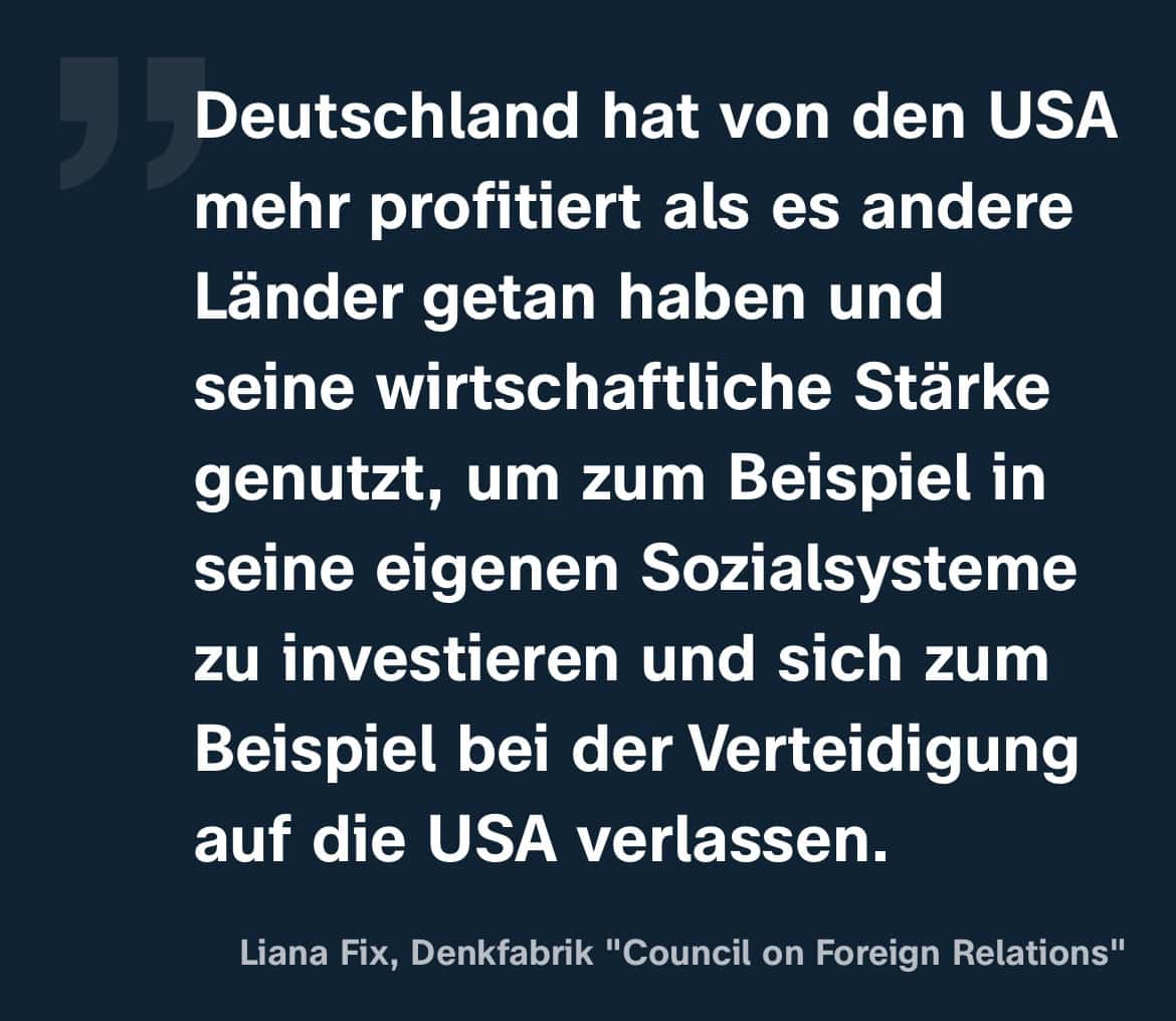 Liana Fix, Denkfabrik 'Council on Foreign Relations': Deutschland hat von den USA mehr profitiert als es andere Länder getan haben und seine wirtschaftliche Starke
genutzt, um zum Beispiel in seine eigenen Sozialsysteme zu investieren und sich zum Beispiel bei der Verteidigung auf die USA verlassen.