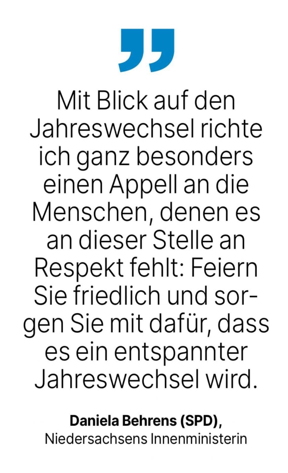 Daniela Behrens (SPD),
Niedersachsens Innenministerin: Mit Blick auf den Jahreswechsel richte ich ganz besonders einen Appell an die Menschen, denen es an dieser Stelle an Respekt fehlt: Feiern Sie friedlich und sorgen Sie mit dafür, dass es ein entspannter Jahreswechsel wird.