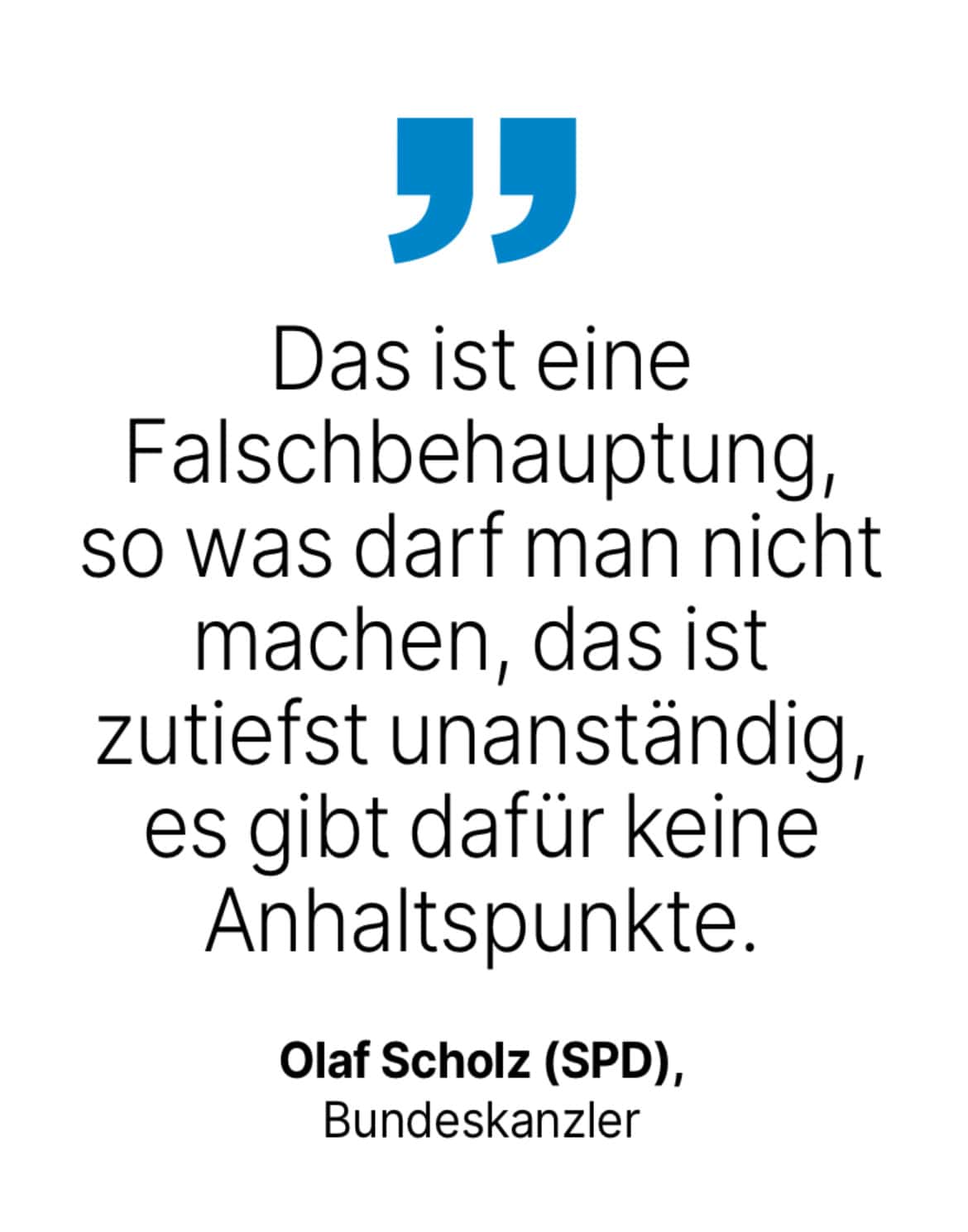 Olaf Scholz (SPD), Bundeskanzler: Das ist eine Falschbehauptung, so was darf man nicht machen, das ist zutiefst unanständig, es gibt dafür keine Anhaltspunkte.