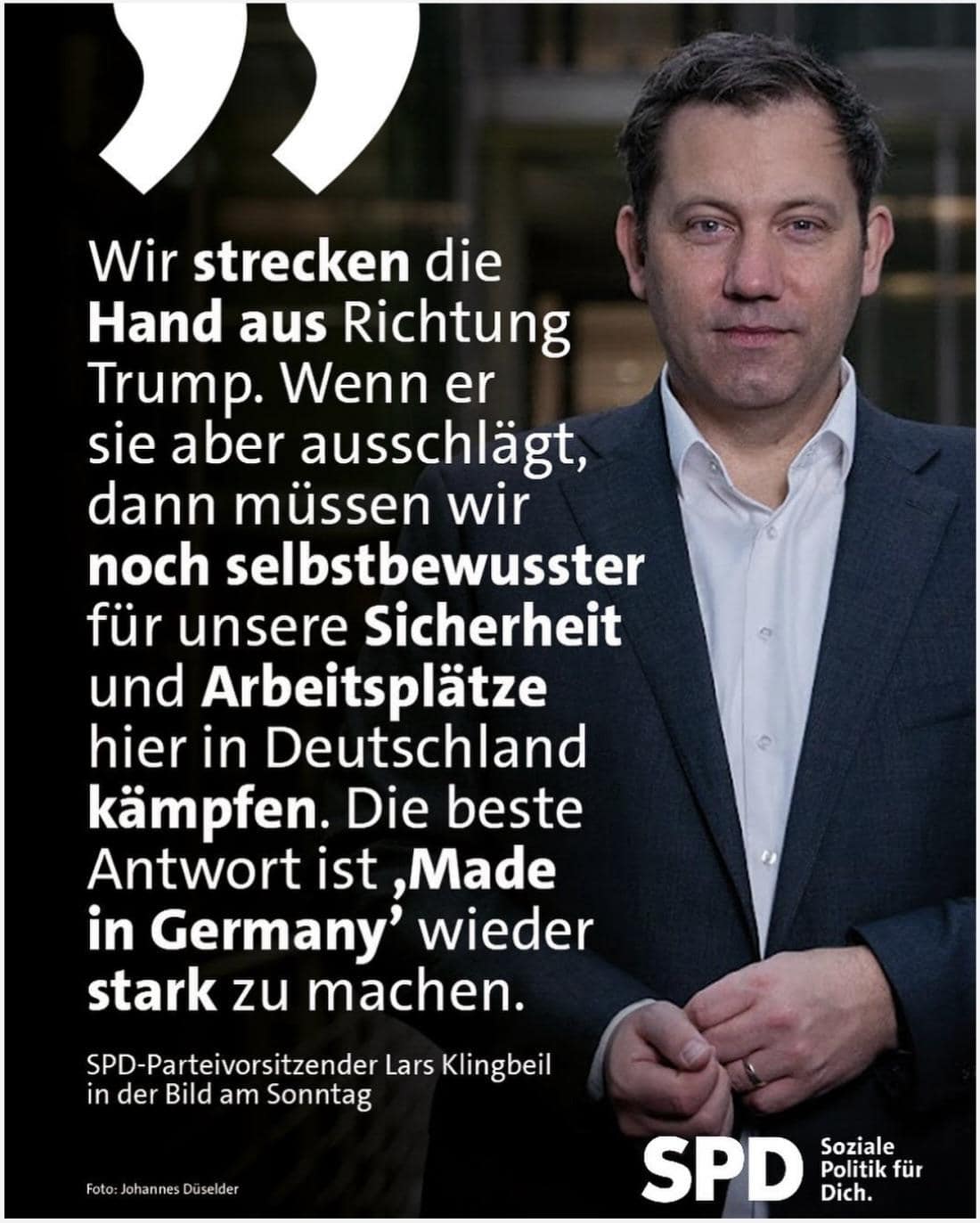 SPD-Parteivorsitzender Lars Klingbeil
in der Bild am Sonntag: Wir strecken die Hand aus Richtung Trump. Wenn er sie aber ausschlägt, dann müssen wir noch selbstbewusster für unsere Sicherheit und Arbeitsplätze hier in Deutschland kämpfen. Die beste Antwort ist ,Made in Germany' wieder stark zu machen.