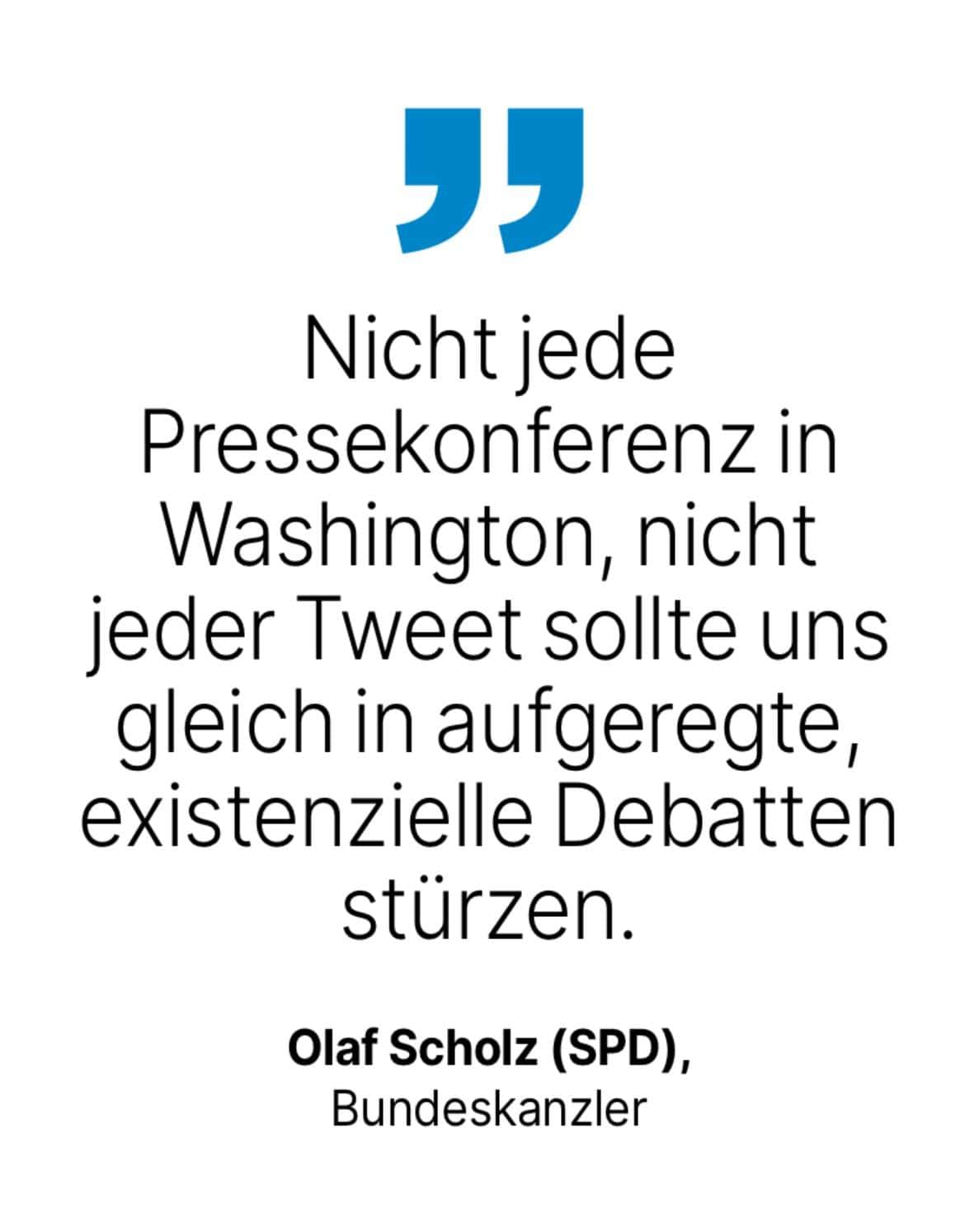 Olaf Scholz (SPD), Bundeskanzler: Nicht jede Pressekonferenz in Washington, nicht jeder Tweet sollte uns gleich in aufgeregte, existenzielle Debatten stürzen.