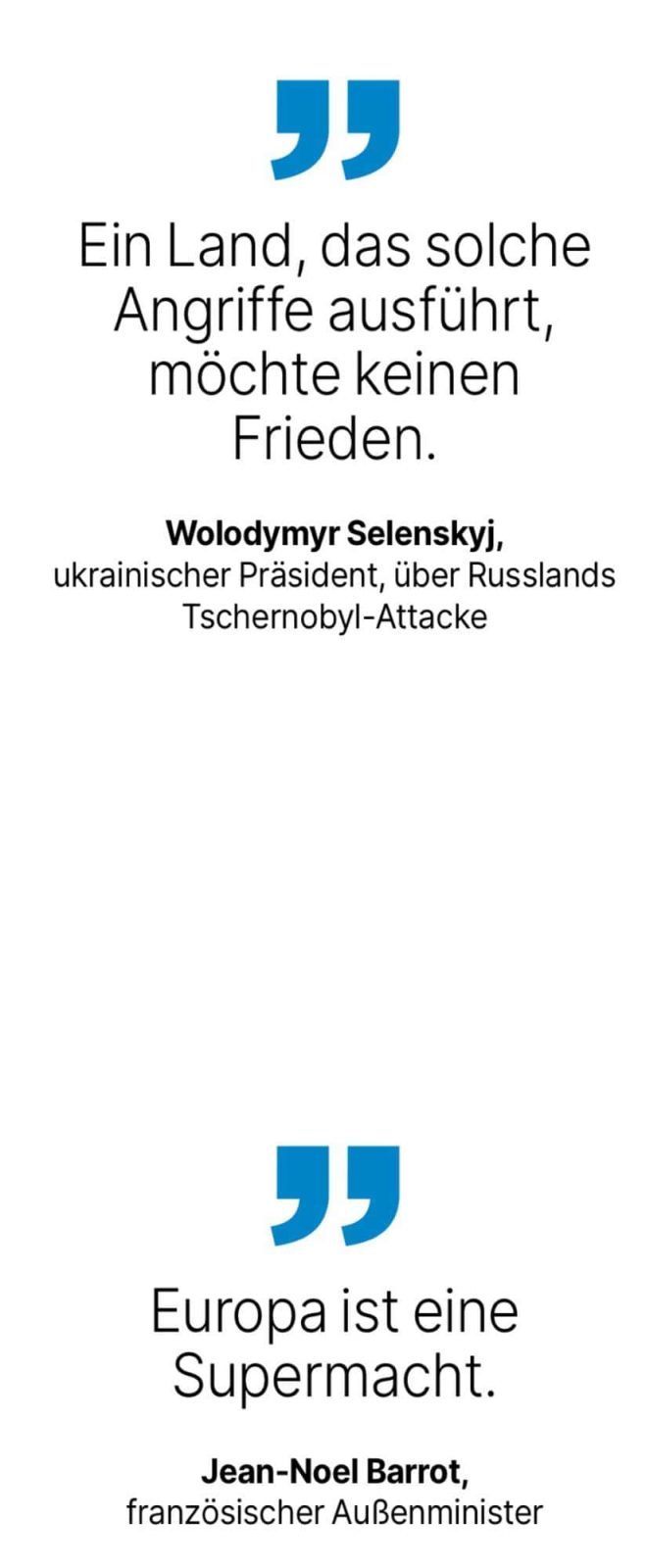Wolodymyr Selenskyj, ukrainischer Präsident, über Russlands Tschernobyl-Attacke: Ein Land, das solche Angriffe ausführt, möchte keinen Frieden. - Jean-Noel Barrot, französischer Außenminister: Europa ist eine Supermacht.