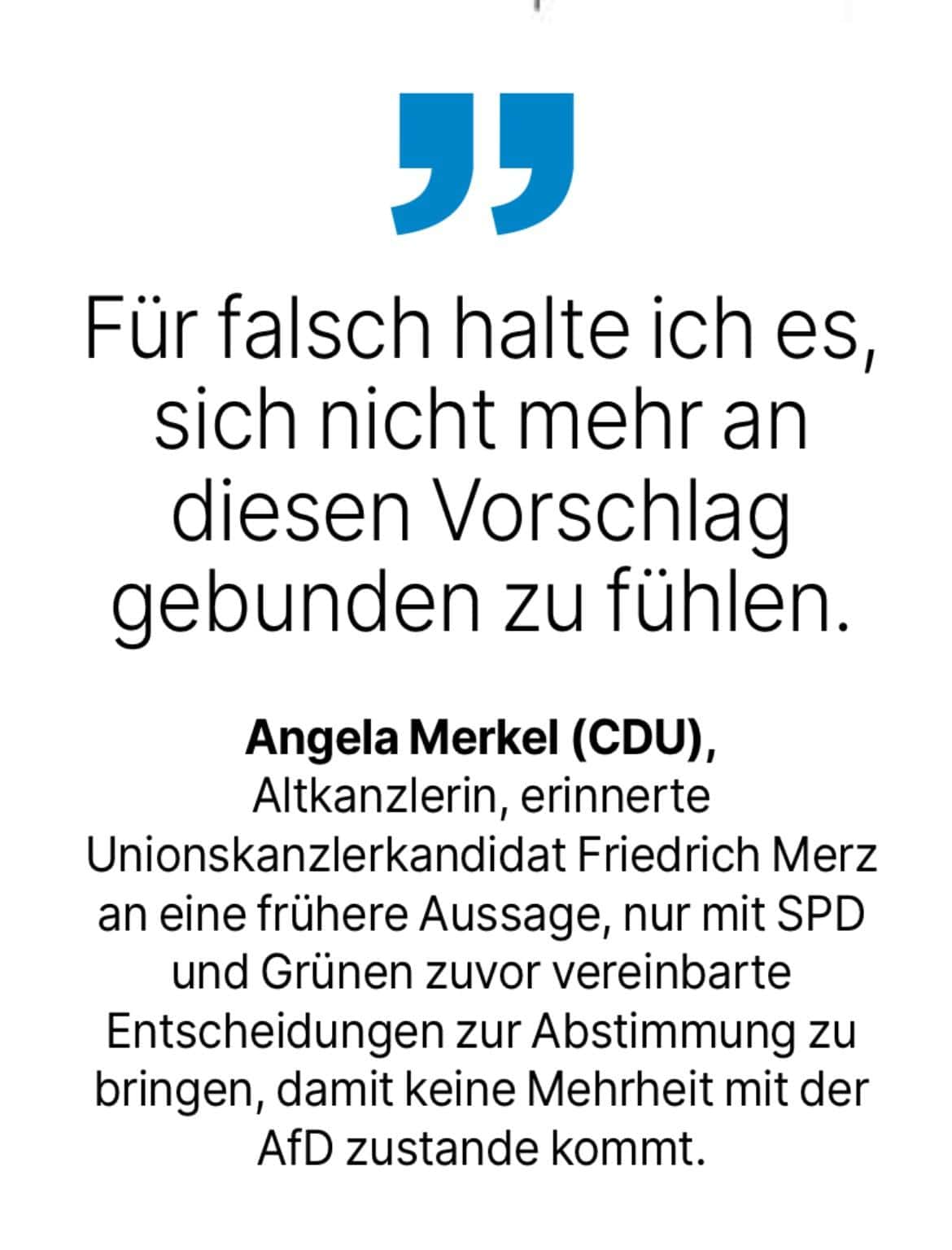 Angela Merkel (CDU), Altkanzlerin, erinnerte Unionskanzlerkandidat Friedrich Merz an eine frühere Aussage, nur mit SPD und Grünen zuvor vereinbarte Entscheidungen zur Abstimmung zu bringen, damit keine Mehrheit mit der AfD zustande kommt. - Für falsch halte ich es, sich nicht mehr an diesen Vorschlag gebunden zu fühlen.