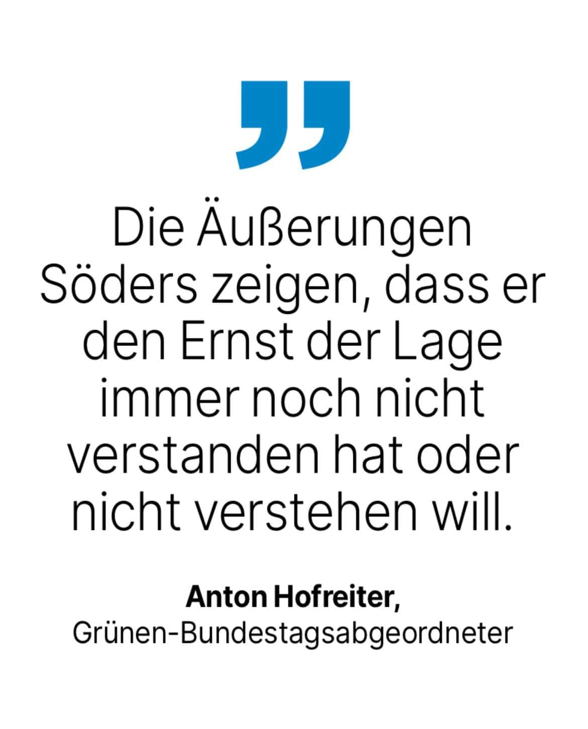 Anton Hofreiter, Grünen-Bundestagsabgeordneter: Die Außerungen Söders zeigen, dass er den Ernst der Lage immer noch nicht verstanden hat oder nicht verstehen will.