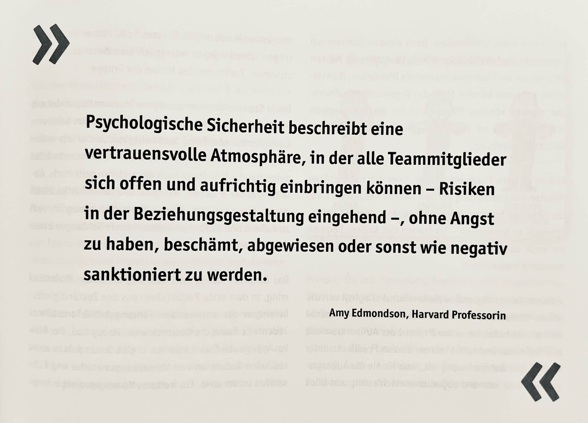 Amy Edmondson, Harvard Professorin: Psychologische Sicherheit beschreibt eine vertrauensvolle Atmosphäre, in der alle Teammitglieder sich offen und aufrichtig einbringen können - Risiken in der Beziehungsgestaltung eingehend -, ohne Angst zu haben, beschämt, abgewiesen oder sonst wie negativ sanktioniert zu werden.