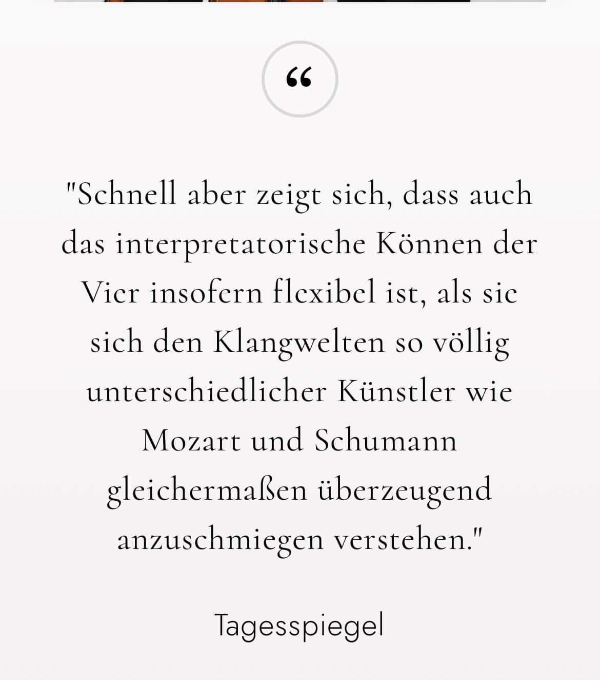 lagesspiegel: Schnell aber zeigt sich, dass auch das interpretatorische Können der Vier insofern flexibel ist, als sie sich den Klangwelten so völlig unterschiedlicher Künstler wie Mozart und Schumann gleichermaßen überzeugend anzuschmiegen verstehen.