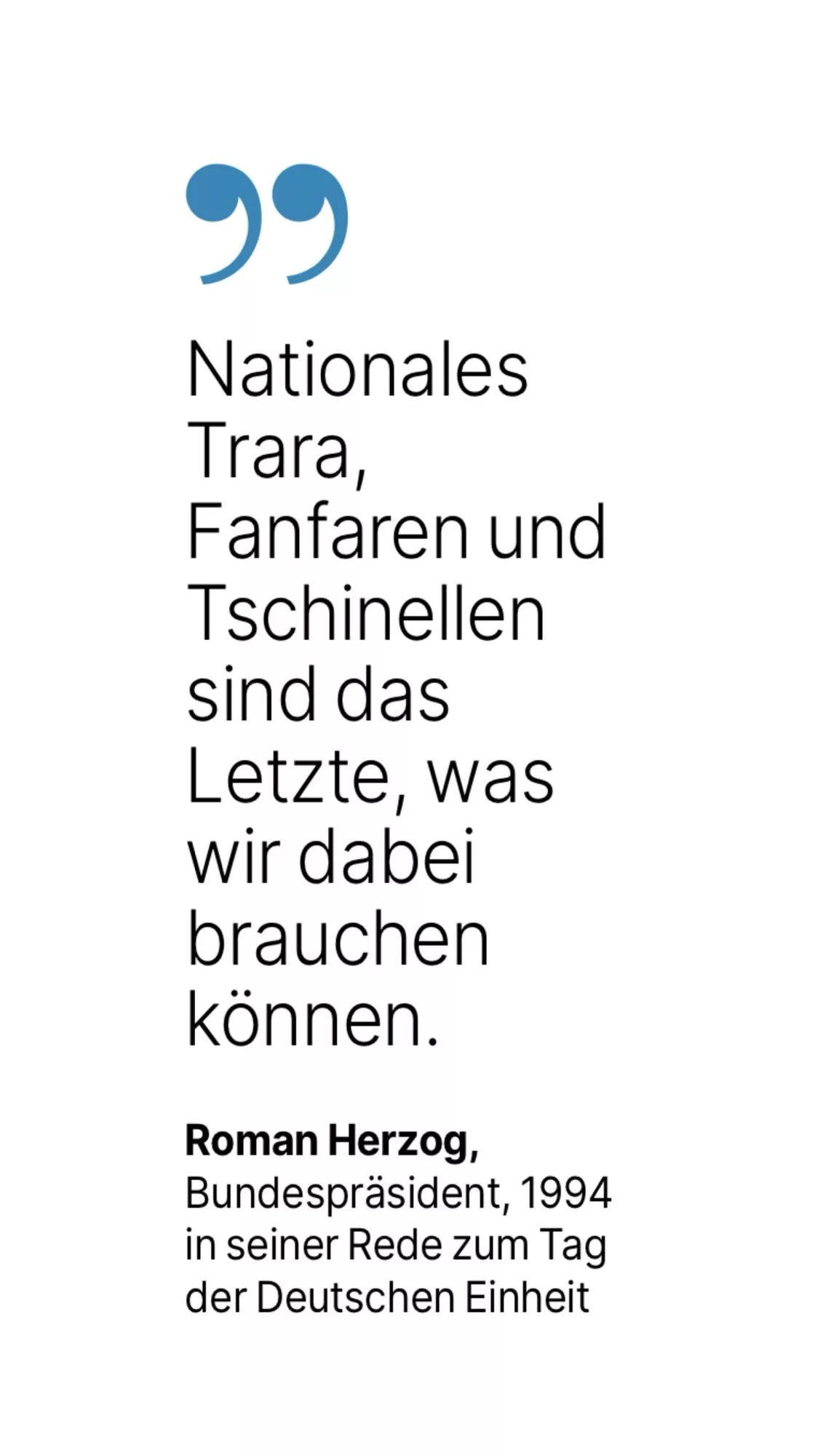 Roman Herzog, Bundespräsident, 1994 in seiner Rede zum Tag der Deutschen Einheit: Nationales Irara, Fanfaren und Tschinellen sind das Letzte, was wir dabei brauchen können.