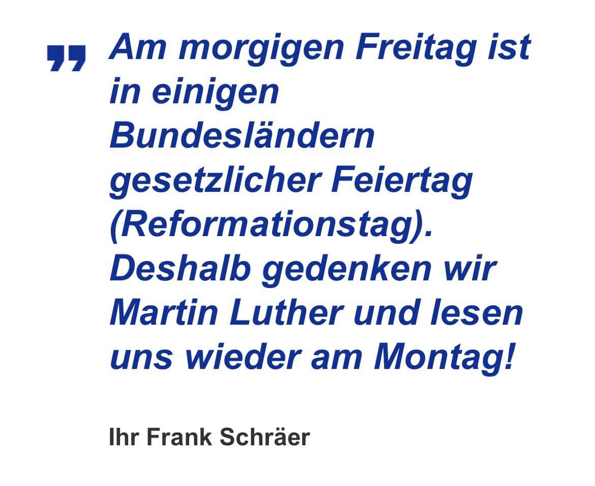 Ihr Frank Schräer, heise online dail Mail: Am morgigen Freitag ist in einigen Bundesländern gesetzlicher Feiertag (Reformationstag). Deshalb gedenken wir Martin Luther und lesen uns wieder am Montag! Ihr Frank Schräer