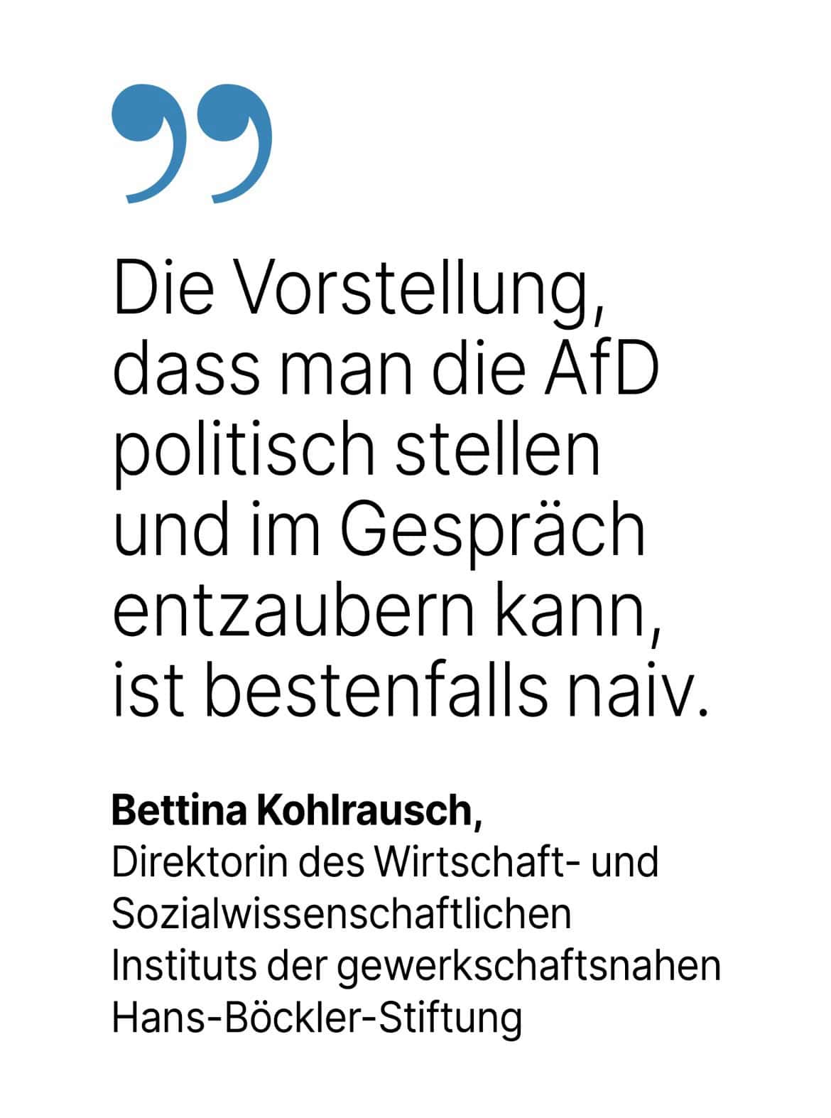 Bettina Kohlrausch, Direktorin des Wirtschaft- und Sozialwissenschaftlichen Instituts der gewerkschaftsnahen Hans-Böckler-Stiftung: Die Vorstellung, dass man die AfD politisch stellen und im Gespräch entzaubern kann, ist bestenfalls naiv.