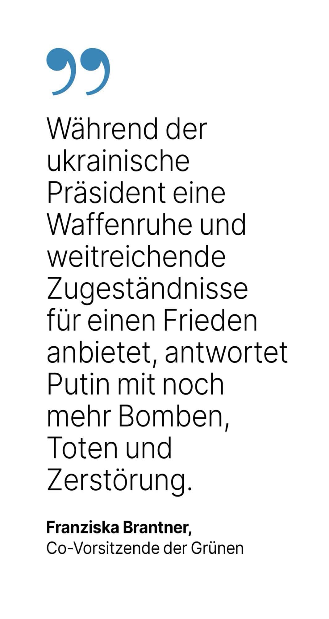 Franziska Brantner, Co-Vorsitzende der Grünen: Während der ukrainische Präsident eine Waffenruhe und weitreichende Zugeständnisse für einen Frieden anbietet, antwortet Putin mit noch mehr Bomben, Toten und Zerstörung.