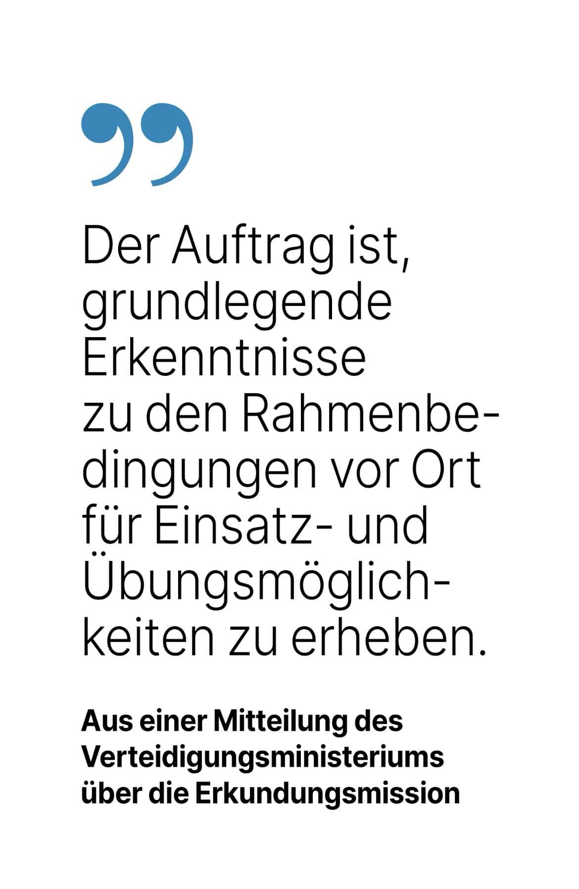 Aus einer Mitteilung des Verteidigungsministeriums über die Erkundungsmission: Der Auftrag ist, grundlegende Erkenntnisse zu den Rahmenbedingungen vor Ort für Einsatz- und Ubungsmöglich-keiten zu erheben.