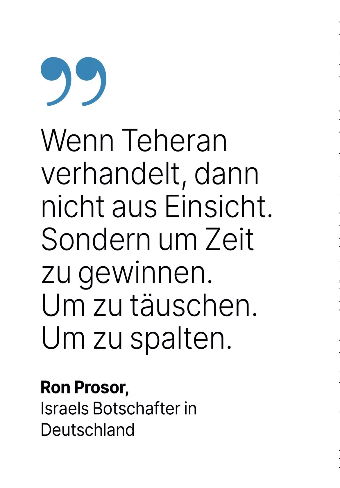 Ron Prosor, Israels Botschafter in Deutschland: Wenn Teheran verhandelt, dann nicht aus Einsicht.
Sondern um Zeit zu gewinnen.
Um zu täuschen.
Um zu spalten.