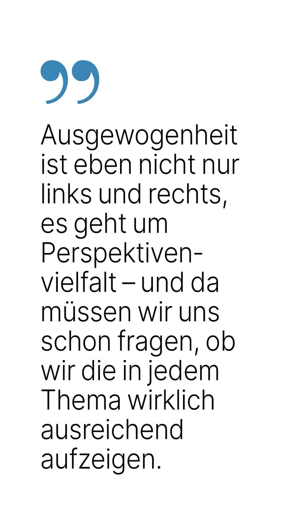 Ausgewogenheit ist eben nicht nur links und rechts, es geht um Perspektiven-vielfalt - und da müssen wir uns schon fragen, ob wir die in jedem Thema wirklich ausreichend aufzeigen.
