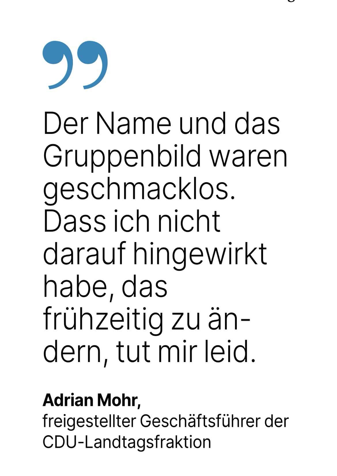 Adrian Mohr, freigestellter Geschäftsführer der CDU-Landtagsfraktion: Der Name und das Gruppenbild waren geschmacklos. Dass ich nicht darauf hingewirkt habe, das frühzeitig zu än-dern, tut mir leid.
