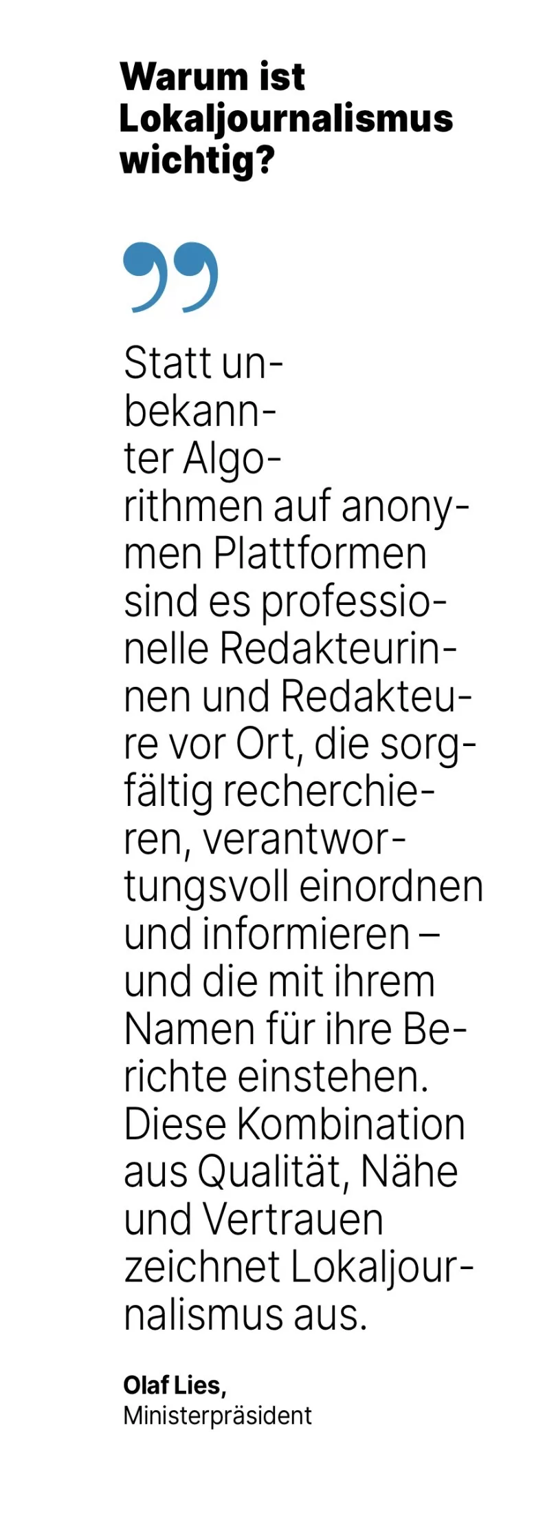 Olaf Lies, Ministerpräsident: Statt un-bekann-ter Algorithmen auf anonymen Plattformen sind es professionelle Redakteurinnen und Redakteure vor Ort, die sorgfältig recherchie-ren, verantwortungsvoll einordnen und informieren - und die mit ihrem Namen für ihre Berichte einstehen. Diese Kombination aus Qualität, Nähe und Vertrauen zeichnet Lokaljour-nalismus aus.