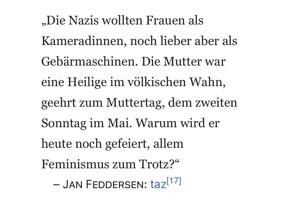 Jan Feddersen: Die Nazis wollten Frauen als Kameradinnen, noch lieber aber als Gebärmaschinen. Die Mutter war eine Heilige im völkischen Wahn, geehrt zum Muttertag, dem zweiten Sonntag im Mai. Warum wird er heute noch gefeiert, allem Feminismus zum Trotz?