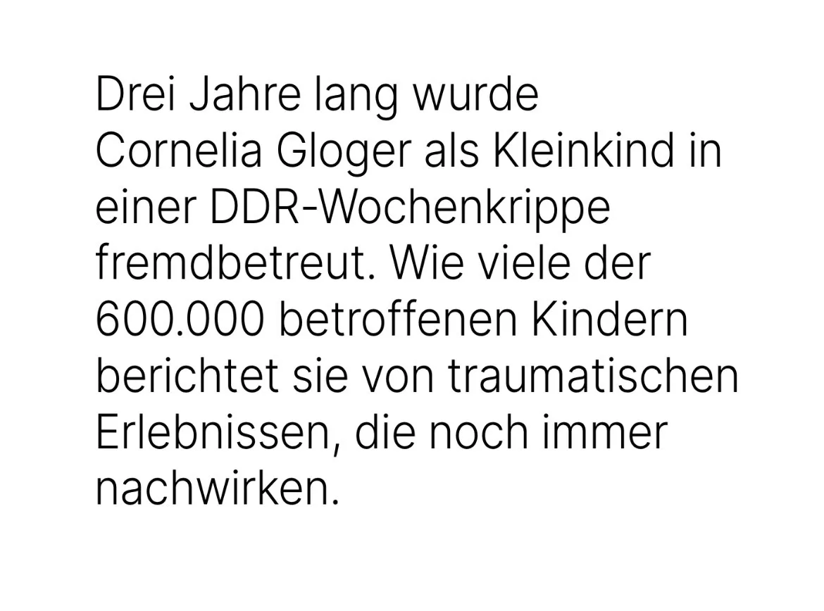 Drei Jahre lang wurde Cornelia Gloger als Kleinkind in einer DDR-Wochenkrippe fremdbetreut. Wie viele der 600.000 betroffenen Kindern berichtet sie von traumatischen Erlebnissen, die noch immer nachwirken.