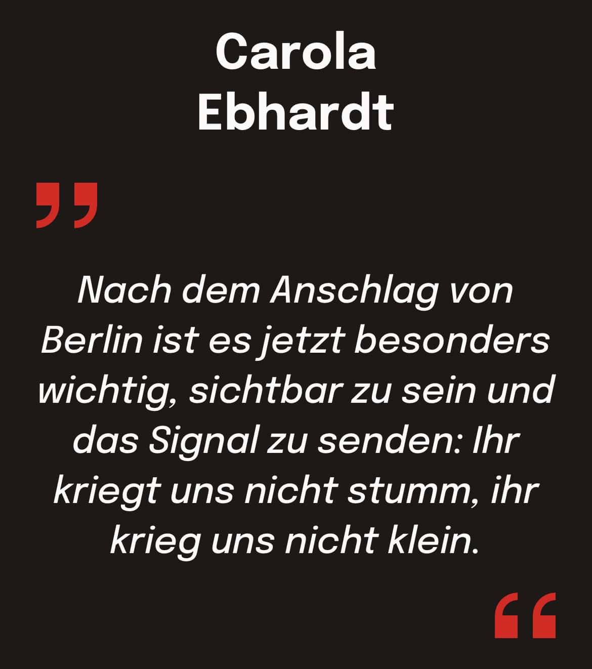Carola
Ebhardt: Nach dem Anschlag von Berlin ist es jetzt besonders wichtig, sichtbar zu sein und das Signal zu senden: Ihr kriegt uns nicht stumm, ihr krieg uns nicht klein.