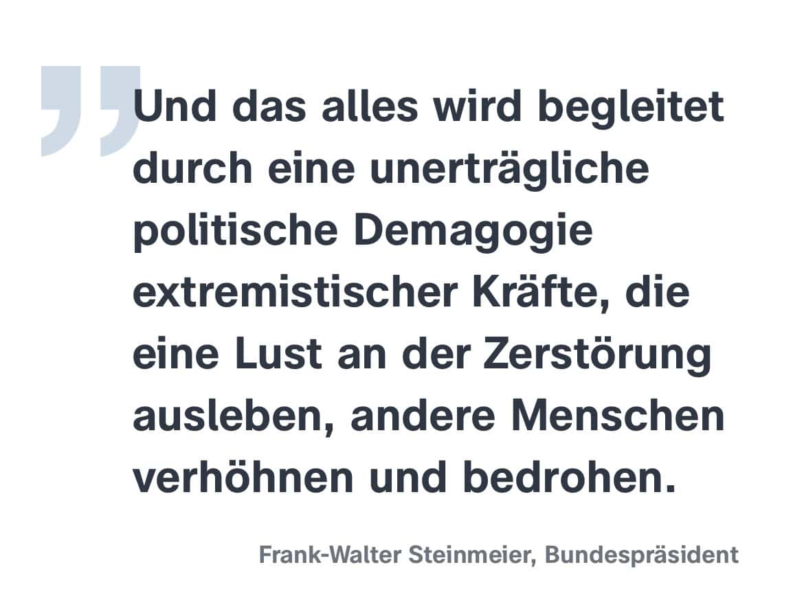  Frank-Walter Steinmeier, Bundespräsident: Und das alles wird begleitet durch eine unerträgliche politische Demagogie extremistischer Kräfte, die eine Lust an der Zerstörung ausleben, andere Menschen verhöhnen und bedrohen.